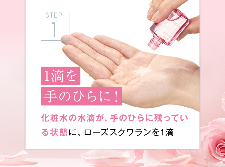 STEP
1
1滴を
手のひらに!
IND
化粧水の水滴が、 手のひらに残ってい
る状態に、 ローズスクワランを1滴