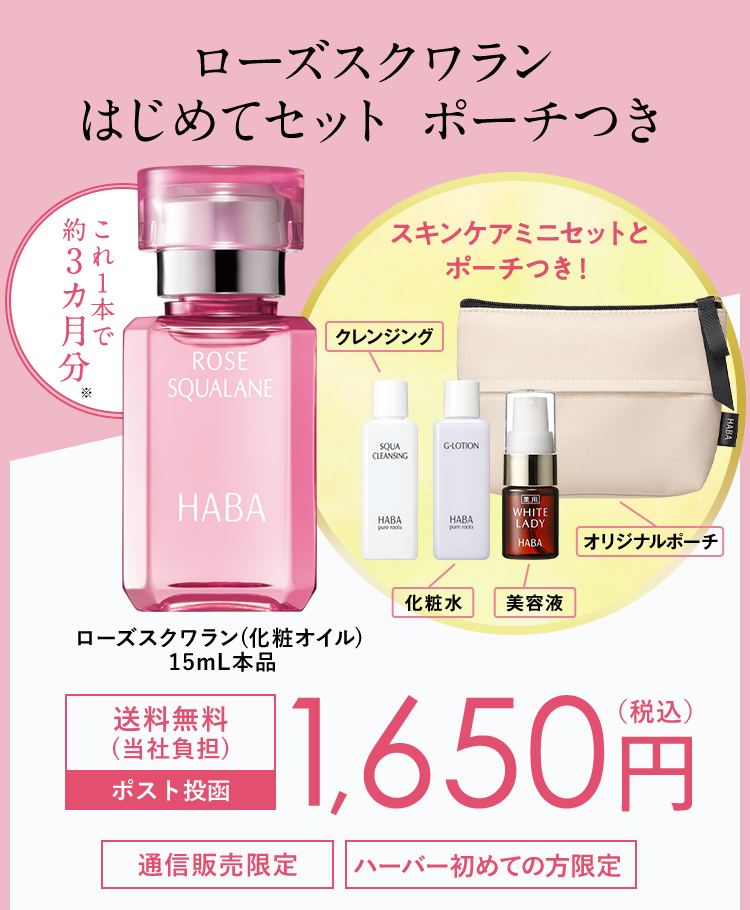 ローズスクワラン
はじめてセット ポーチつき
約こ
スキンケアミニセットと
これ1本で
3
約3カ月分 *
ROSE
SQUALANE
HABA
クレンジング
ポーチつき!
SQUA
G-LOTION
CLEANSING
HABA
HABA
pos
HABA
pure roots
WHITE
LADY
HABA
|オリジナルポーチ
化粧水
美容液
ローズスクワラン(化粧オイル)
15mL本品
送料無料
(当社負担)
ポスト投函
1,650円
通信販売限定
ハーバー初めての方限定