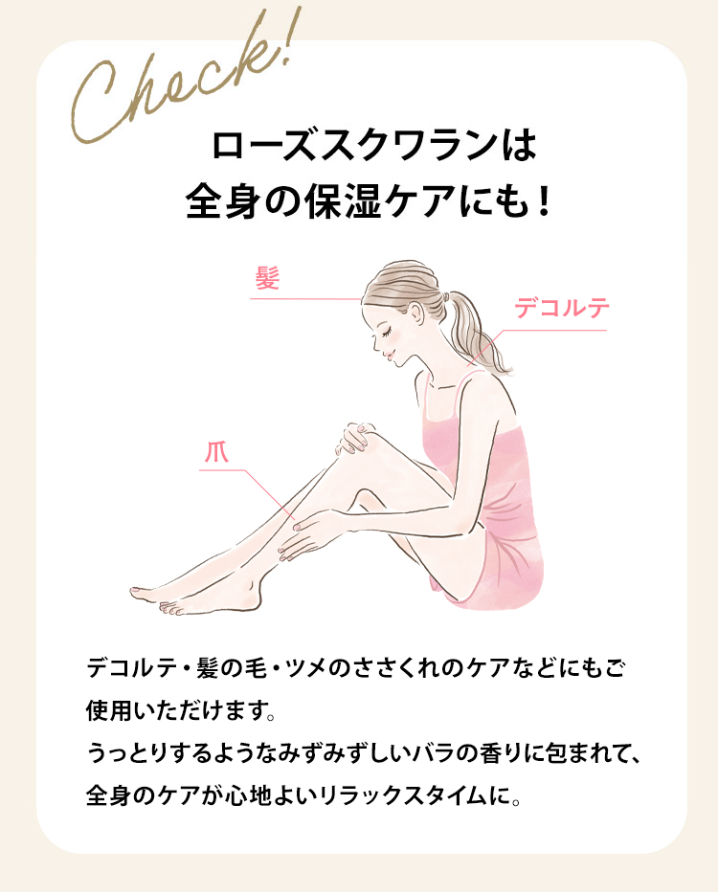 Check!
ローズスクワランは
全身の保湿ケアにも!
髮
爪
デコルテ
デコルテ・髪の毛 ツメのささくれのケアなどにもご
使用いただけます。
うっとりするようなみずみずしいバラの香りに包まれて、
全身のケアが心地よいリラックスタイムに。