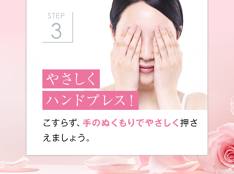 STEP
3
やさしく
ハンドプレス!
こすらず、手のぬくもりでやさしく押さ
えましょう。