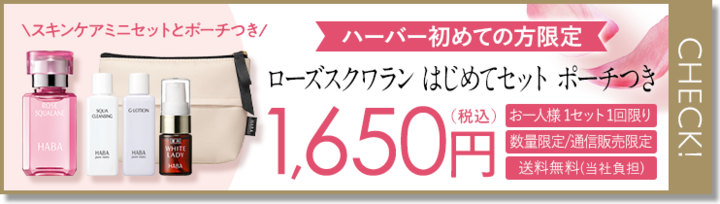 スキンケアミニセットとポーチつき/
ROSE
SQUALANE
SQUA
GLOTION
HABA
WHITE
HARA
HABA
LADY
HABA
CHECK!
ハーバー初めての方限定
ローズスクワラン はじめてセットポーチつき
(税込) お一人様1セット1回限り
1,650円
数量限定/通信販売限定
送料無料(当社負担)