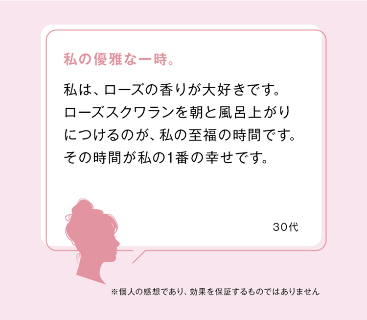 私の優雅な一時。
私は、ローズの香りが大好きです。
ローズスクワランを朝と風呂上がり
につけるのが、私の至福の時間です。
その時間が私の1番の幸せです。
30ft
※個人の感想であり、 効果を保証するものではありません