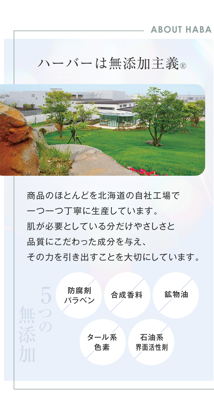 ABOUT HABA
ハーバーは無添加主義 ®
商品のほとんどを北海道の自社工場で
一つ一つ丁寧に生産しています。
肌が必要としている分だけやさしさと
品質にこだわった成分を与え、
その力を引き出すことを大切にしています。
つの
無添加
防腐剂
合成香料
鉱物油
パラベン
タール系
石油系
色素
界面活性剂