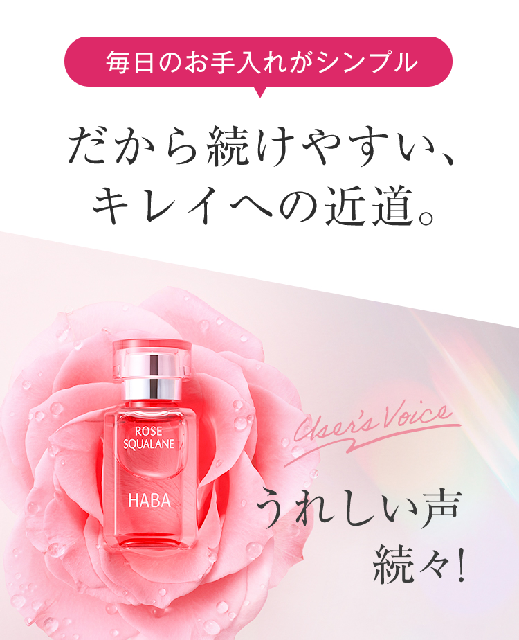 毎日のお手入れがシンプル
だから続けやすい、
キレイへの近道。
ROSE
SQUALANE
HABA
Cser's Voice
うれしい声
続々!