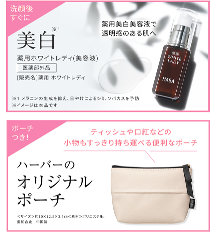 洗顔後
すぐに
※1
薬用美白美容液で
透明感のある肌へ
美白
WHITE
薬用ホワイトレディ (美容液)
LADY
医薬部外品
HABA
[販売名] 薬用ホワイトレディ
※1 メラニンの生成を抑え、日やけによるシミ、ソバカスを予防
※イメージは本品です
ポーチ
ティッシュや口紅などの
つき!
小物もすっきり持ち運べる便利なポーチ
ハーバーの
オリジナル
ポーチ
<サイズ>約10×12.5×3.5cm<素材>ポリエステル、
亜鉛合金 中国製
HABA