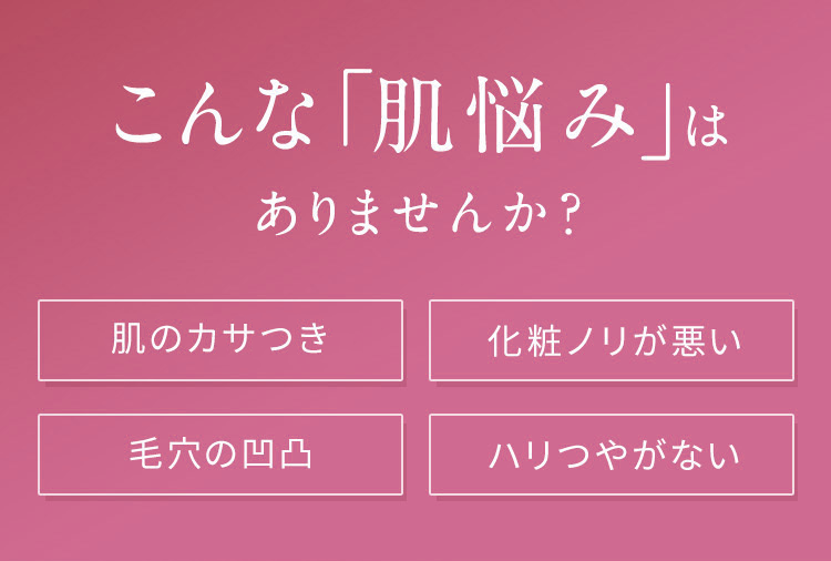 こんな「肌悩み」は
ありませんか?
肌のカサつき
化粧ノリが悪い
毛穴の凹凸
ハリつやがない