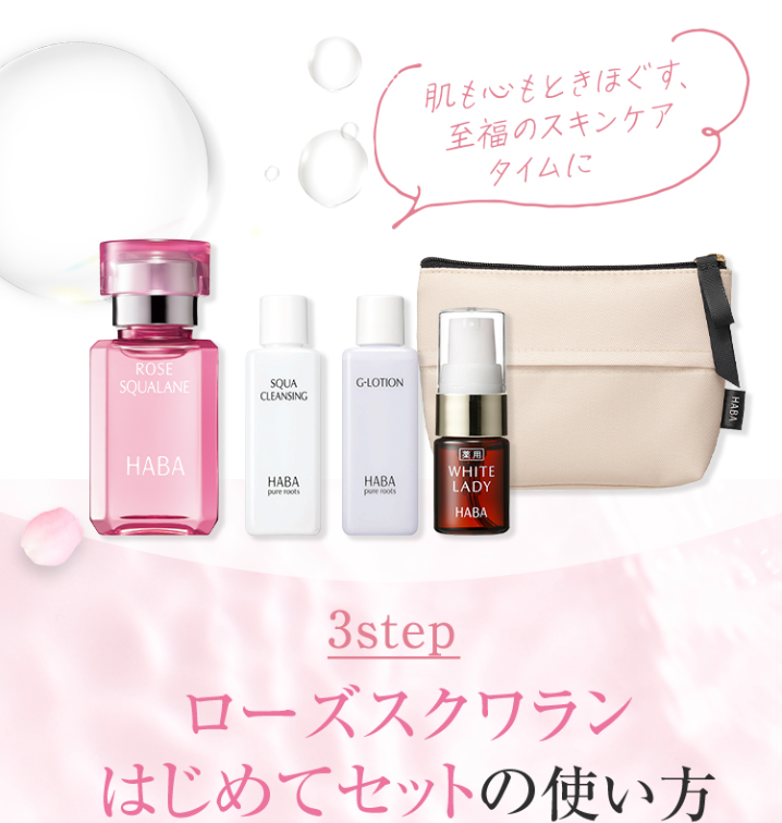 肌も心もときほぐす。
至福のスキンケア
タイムに
ROSE
SQUALANE
SQUA
CLEANSING
G-LOTION
HABA
HABA
pure roots
HABA
pune roots
薬用
WHITE
LADY
HABA
HABA
3step
ローズスクワラン
はじめてセットの使い方