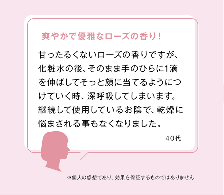 爽やかで優雅なローズの香り!
甘ったるくないローズの香りですが、
化粧水の後、そのまま手のひらに1滴
を伸ばしてそっと顔に当てるようにつ
けていく時、深呼吸してしまいます。
継続して使用しているお陰で、乾燥に
悩まされる事もなくなりました。
40代
※個人の感想であり、 効果を保証するものではありません