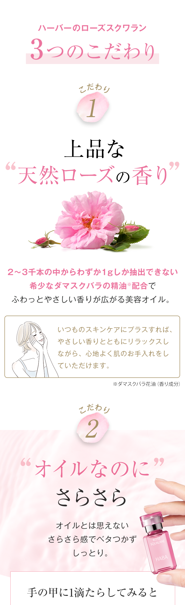 ハーバーのローズスクワラン
3つのこだわり
こだわり
1
上品な
天然ローズの香り
2~3千本の中からわずか1gしか抽出できない
希少なダマスクバラの精油配合で
ふわっとやさしい香りが広がる美容オイル。
いつものスキンケアにプラスすれば、
やさしい香りとともにリラックスし
ながら、 心地よく肌のお手入れをし
ていただけます。
※ダマスクバラ花油 ( 香り成分)
こだわり
2
“オイルなのに
さらさら
オイルとは思えない
さらさら感でベタつかず
しっとり。
ROSE
99
SQUALANE
手の甲に1滴たらしてみると
HABA