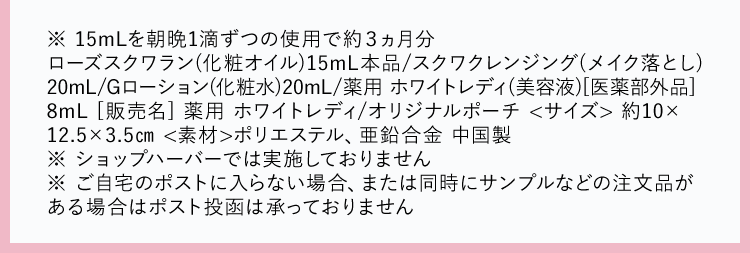 ※ 15mLを朝晩1滴ずつの使用で約3ヵ月分
ローズスクワラン(化粧オイル) 15mL本品/スクワクレンジング(メイク落とし)
20mL/Gローション(化粧水) 20mL/薬用ホワイトレディ (美容液) [医薬部外品]
8mL [販売名] 薬用 ホワイトレディ/オリジナルポーチ<サイズ> 約10×
12.5×3.5cm <素材> ポリエステル、 亜鉛合金 中国製
※ ショップハーバーでは実施しておりません
※ ご自宅のポストに入らない場合、 または同時にサンプルなどの注文品が
ある場合はポスト投函は承っておりません