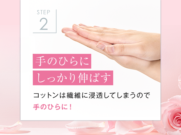 STEP
2
手のひらに
しっかり伸ばす
コットンは繊維に浸透してしまうので
手のひらに!