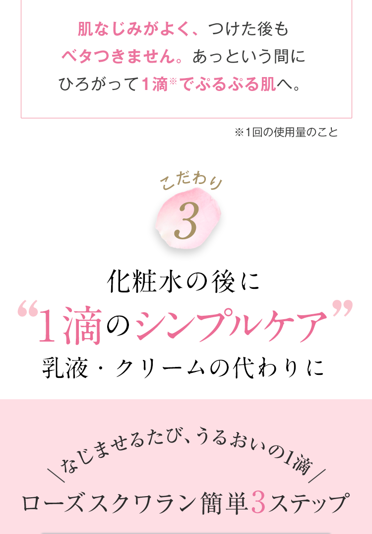肌なじみがよく、つけた後も
ベタつきません。 あっという間に
ひろがって1滴でぷるぷる肌へ。
※1回の使用量のこと
こだわり
3
化粧水の後に
“1滴のシンプルケア
乳液・クリームの代わりに
\なじませるたび、うるおいの1滴 /
99
ローズスクワラン簡単3ステップ