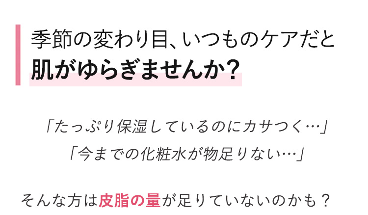季節の変わり目、いつものケアだと
肌がゆらぎませんか?
「たっぷり保湿しているのにカサつく…･･」
「今までの化粧水が物足りない････」
そんな方は皮脂の量が足りていないのかも?