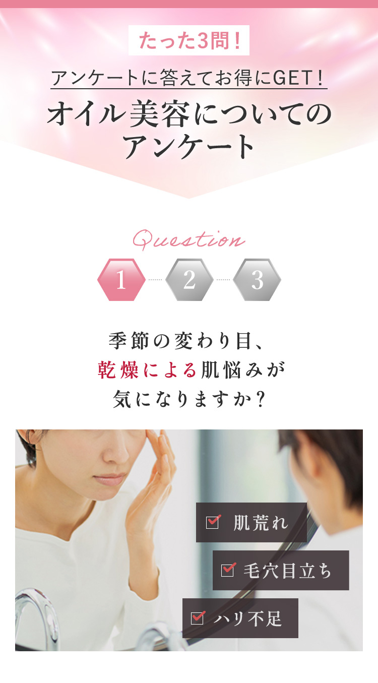 たった3問!
アンケートに答えてお得にGET!
オイル美容についての
アンケート
Question
1
2
3
季節の変わり目、
乾燥による肌悩みが
気になりますか?
肌荒れ
□ 毛穴目立ち
□ ハリ不足