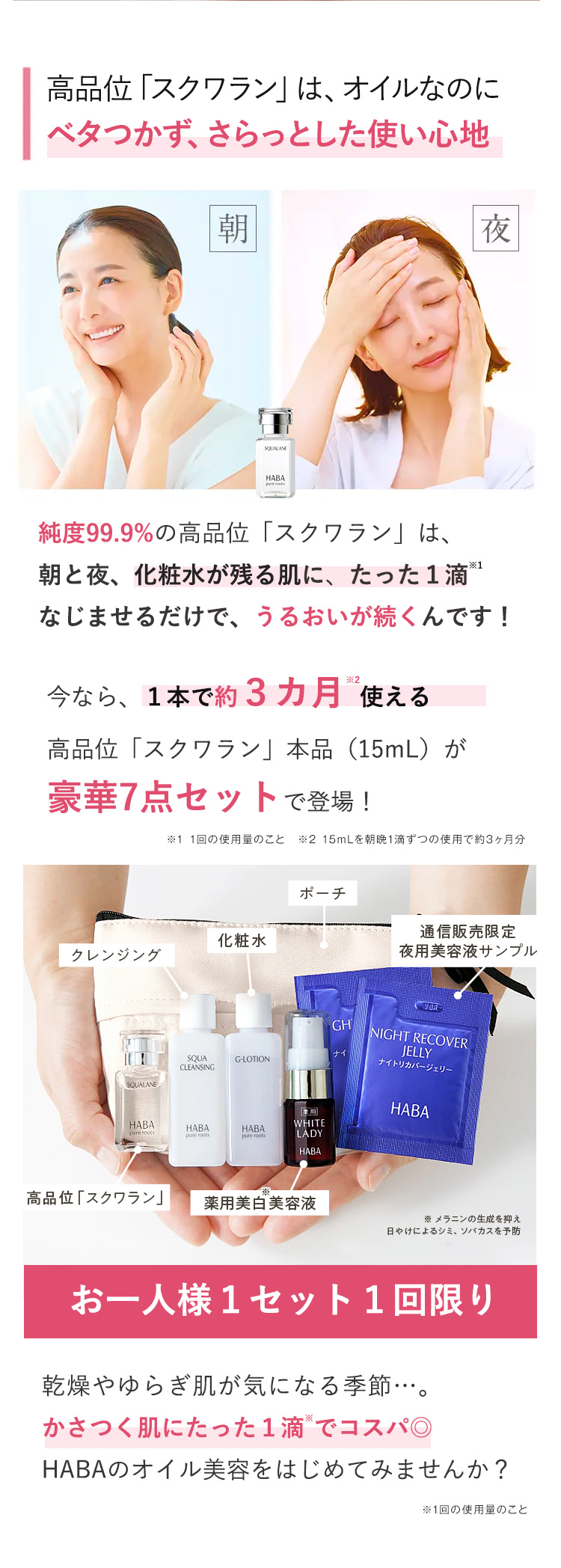 高品位「スクワラン」は、オイルなのに
ベタつかず、さらっとした使い心地
朝
夜
HABA
pune roots
純度99.9%の高品位 「スクワラン」は、
朝と夜、化粧水が残る肌に、 たった1滴 ※1
なじませるだけで、うるおいが続くんです!
今なら、1本で約3カ月使える
高品位 「スクワラン」 本品(15mL)が
豪華7点セットで登場!
※1 1回の使用量のこと ※2 15mLを朝晩1滴ずつの使用で約3ヶ月分
ポーチ
化粧水
クレンジング
GH
SQUA
G-LOTION
ナイ
CLEANSING
SQUALANE
HABA
HABA
WHITE
pure roots
HABA
pune roots
pure roots
LADY
HABA
通信販売限定
夜用美容液サンプル
VOR-
NIGHT RECOVER
JELLY
ナイトリカバージェリー
HABA
高品位 「スクワラン」
薬用美白美容液
※ メラニンの生成を抑え
日やけによるシミ、ソバカスを予防
お一人様1セット1回限り
乾燥やゆらぎ肌が気になる季節…。
かさつく肌にたった1滴でコスパ◎
HABAのオイル美容をはじめてみませんか?
※1回の使用量のこと