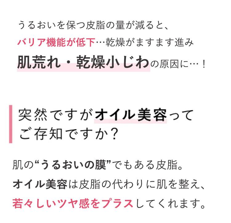 うるおいを保つ皮脂の量が減ると、
バリア機能が低下･･･ 乾燥がますます進み
肌荒れ・乾燥小じわの原因に･･･!
突然ですがオイル美容って
ご存知ですか?
肌の“うるおいの膜”でもある皮脂。
オイル美容は皮脂の代わりに肌を整え、
若々しいツヤ感をプラスしてくれます。