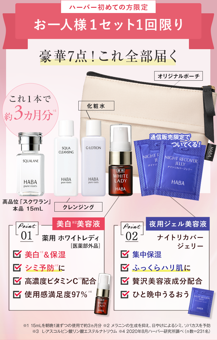 ハーバー初めての方限定
お一人様1セット1回限り
豪華7点! これ全部届く
これ1本で
約 3 ヵ月分
化粧水
SQUA
G-LOTION
SQUALANE
CLEANSING
オリジナルポーチ
通信販売限定で
NIGHT F
JE
ナイトリ
薬用
ナイトリカバージェリー
ついてくる!
NIGHT RECOVER
JELLY
HABA
HABA
HABA
WHITE
LADY
pure roots.
pure roots
pure roots
HABA
高品位 「スクワラン」
HABA
HABA
本品 15mL
クレンジング
Point
美白美容液
夜用ジェル美容液
Point
01 薬用ホワイトレディ
02
ナイトリカバー
[医薬部外品]
ジェリー
✓ 美白 ® & 保湿
☑ 集中保湿
シミ予防に
ふっくらハリ肌に
高濃度ビタミンC配合
✓ 贅沢美容液成分配合
使用感満足度97%
ひと晩中うるおう
NICHT RECOVER
WHITE
LADY
HABA
HABA
※1 15mLを朝晩1滴ずつの使用で約3ヵ月分 ※2 メラニンの生成を抑え、日やけによるシミ、ソバカスを予防
※3 L-アスコルビン酸リン酸エステルナトリウム 42020年8月ハーバー研究所調べ (n数=231名)