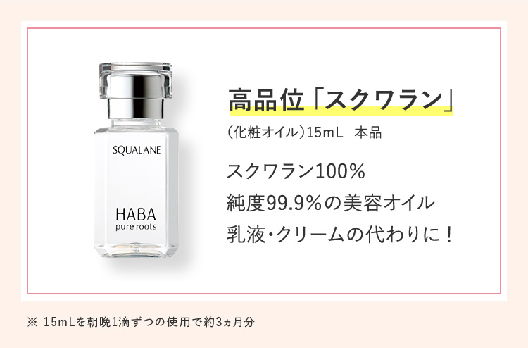 SQUALANE
HABA
pure roots
高品位 「スクワラン」
(化粧オイル) 15mL 本品
スクワラン100%
純度99.9%の美容オイル
乳液・クリームの代わりに!
※ 15mLを朝晩1滴ずつの使用で約3ヵ月分